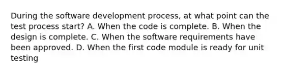 During the software development process, at what point can the test process start? A. When the code is complete. B. When the design is complete. C. When the software requirements have been approved. D. When the first code module is ready for unit testing