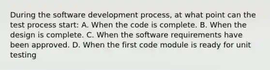 During the software development process, at what point can the test process start: A. When the code is complete. B. When the design is complete. C. When the software requirements have been approved. D. When the first code module is ready for unit testing