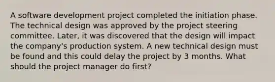 A software development project completed the initiation phase. The technical design was approved by the project steering committee. Later, it was discovered that the design will impact the company's production system. A new technical design must be found and this could delay the project by 3 months. What should the project manager do first?