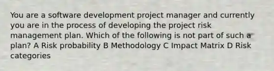 You are a software development project manager and currently you are in the process of developing the project risk management plan. Which of the following is not part of such a plan? A Risk probability B Methodology C Impact Matrix D Risk categories