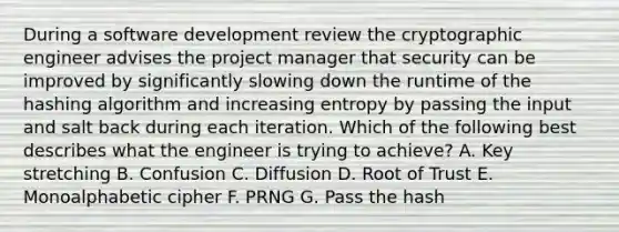 During a software development review the cryptographic engineer advises the project manager that security can be improved by significantly slowing down the runtime of the hashing algorithm and increasing entropy by passing the input and salt back during each iteration. Which of the following best describes what the engineer is trying to achieve? A. Key stretching B. Confusion C. Diffusion D. Root of Trust E. Monoalphabetic cipher F. PRNG G. Pass the hash