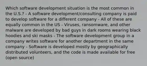 Which software development situation is the most common in the U.S.? - A software development/consulting company is paid to develop software for a different company - All of these are equally common in the US - Viruses, ransomware, and other malware are developed by bad guys in dark rooms wearing black hoodies and ski masks - The software development group in a company writes software for another department in the same company - Software is developed mostly by geographically distributed volunteers, and the code is made available for free (open source)