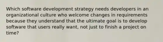 Which software development strategy needs developers in an organizational culture who welcome changes in requirements because they understand that the ultimate goal is to develop software that users really want, not just to finish a project on time?