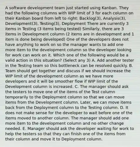 A software development team just started using Kanban. They had the following columns with WIP limit of 3 for each column on their Kanban board from left to right: Backlog(3), Analysis(3), Development(3), Testing(3), Deployment There are currently 3 items in Testing (3 items being tested) Similarly, there are 3 items in Development column (2 items are in development and 1 item is done being developed) One of the developers does not have anything to work on so the manager wants to add one more item to the development column so the developer looking for work can work on it. Which one of the following would be a valid action in this situation? (Select any 3) A. Add another tester in the Testing team so this bottleneck can be resolved quickly. B. Team should get together and discuss if we should increase the WIP limit of the development column as we have more developers and it will be smoother flow if WIP limit of the Development column is increased. C. The manager should ask the testers to move one of the items of the Test column temporarily to the Deployment column so that we can move items from the Development column. Later, we can move items back from the Deployment column to the Testing column. D. It does not make sense for the developer to wait before one of the items moved to another column. The manager should add one more item to the development column and no other change needed. E. Manager should ask the developer waiting for work to help the testers so that they can finish one of the items from their column and move it to Deployment column.