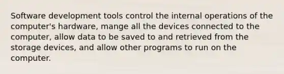 Software development tools control the internal operations of the computer's hardware, mange all the devices connected to the computer, allow data to be saved to and retrieved from the storage devices, and allow other programs to run on the computer.