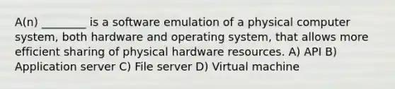 A(n) ________ is a software emulation of a physical computer system, both hardware and operating system, that allows more efficient sharing of physical hardware resources. A) API B) Application server C) File server D) Virtual machine