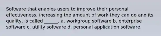 Software that enables users to improve their personal effectiveness, increasing the amount of work they can do and its quality, is called ______. a. workgroup software b. enterprise software c. utility software d. personal application software