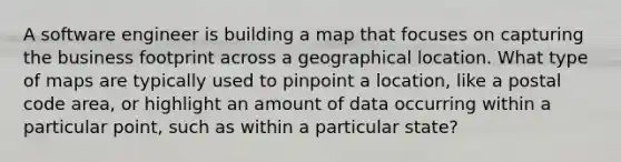 A software engineer is building a map that focuses on capturing the business footprint across a geographical location. What type of maps are typically used to pinpoint a location, like a postal code area, or highlight an amount of data occurring within a particular point, such as within a particular state?