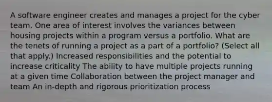 A software engineer creates and manages a project for the cyber team. One area of interest involves the variances between housing projects within a program versus a portfolio. What are the tenets of running a project as a part of a portfolio? (Select all that apply.) Increased responsibilities and the potential to increase criticality The ability to have multiple projects running at a given time Collaboration between the project manager and team An in-depth and rigorous prioritization process