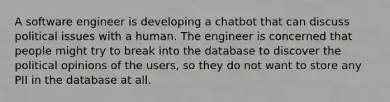 A software engineer is developing a chatbot that can discuss political issues with a human. The engineer is concerned that people might try to break into the database to discover the political opinions of the users, so they do not want to store any PII in the database at all.