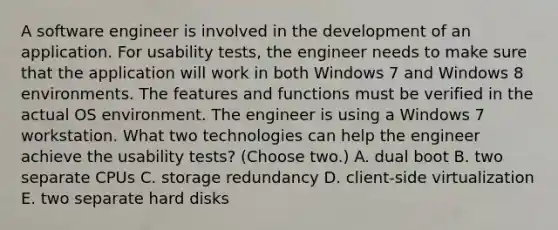 A software engineer is involved in the development of an application. For usability tests, the engineer needs to make sure that the application will work in both Windows 7 and Windows 8 environments. The features and functions must be verified in the actual OS environment. The engineer is using a Windows 7 workstation. What two technologies can help the engineer achieve the usability tests? (Choose two.) A. dual boot B. two separate CPUs C. storage redundancy D. client-side virtualization E. two separate hard disks