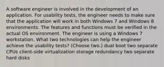 A software engineer is involved in the development of an application. For usability tests, the engineer needs to make sure that the application will work in both Windows 7 and Windows 8 environments. The features and functions must be verified in the actual OS environment. The engineer is using a Windows 7 workstation. What two technologies can help the engineer achieve the usability tests? (Choose two.) dual boot two separate CPUs client-side virtualization storage redundancy two separate hard disks