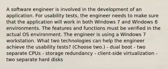 A software engineer is involved in the development of an application. For usability tests, the engineer needs to make sure that the application will work in both Windows 7 and Windows 8 environments. The features and functions must be verified in the actual OS environment. The engineer is using a Windows 7 workstation. What two technologies can help the engineer achieve the usability tests? (Choose two.) - dual boot - two separate CPUs - storage redundancy - client-side virtualization - two separate hard disks