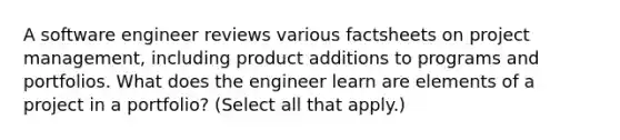 A software engineer reviews various factsheets on project management, including product additions to programs and portfolios. What does the engineer learn are elements of a project in a portfolio? (Select all that apply.)