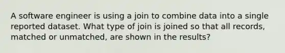 A software engineer is using a join to combine data into a single reported dataset. What type of join is joined so that all records, matched or unmatched, are shown in the results?