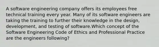 A software engineering company offers its employees free technical training every year. Many of its software engineers are taking the training to further their knowledge in the design, development, and testing of software.Which concept of the Software Engineering Code of Ethics and Professional Practice are the engineers following?