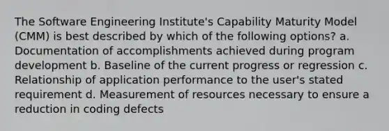 The Software Engineering Institute's Capability Maturity Model (CMM) is best described by which of the following options? a. Documentation of accomplishments achieved during program development b. Baseline of the current progress or regression c. Relationship of application performance to the user's stated requirement d. Measurement of resources necessary to ensure a reduction in coding defects