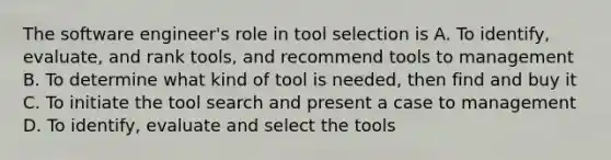 The software engineer's role in tool selection is A. To identify, evaluate, and rank tools, and recommend tools to management B. To determine what kind of tool is needed, then find and buy it C. To initiate the tool search and present a case to management D. To identify, evaluate and select the tools