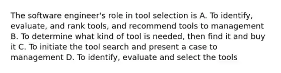 The software engineer's role in tool selection is A. To identify, evaluate, and rank tools, and recommend tools to management B. To determine what kind of tool is needed, then find it and buy it C. To initiate the tool search and present a case to management D. To identify, evaluate and select the tools