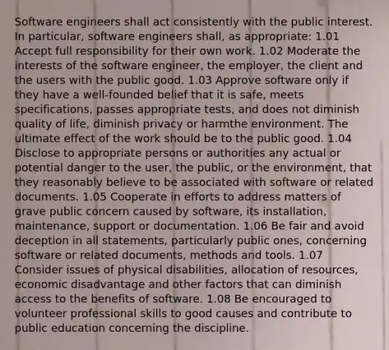 Software engineers shall act consistently with the public interest. In particular, software engineers shall, as appropriate: 1.01 Accept full responsibility for their own work. 1.02 Moderate the interests of the software engineer, the employer, the client and the users with the public good. 1.03 Approve software only if they have a well-founded belief that it is safe, meets specifications, passes appropriate tests, and does not diminish quality of life, diminish privacy or harmthe environment. The ultimate effect of the work should be to the public good. 1.04 Disclose to appropriate persons or authorities any actual or potential danger to the user, the public, or the environment, that they reasonably believe to be associated with software or related documents. 1.05 Cooperate in efforts to address matters of grave public concern caused by software, its installation, maintenance, support or documentation. 1.06 Be fair and avoid deception in all statements, particularly public ones, concerning software or related documents, methods and tools. 1.07 Consider issues of physical disabilities, allocation of resources, economic disadvantage and other factors that can diminish access to the benefits of software. 1.08 Be encouraged to volunteer professional skills to good causes and contribute to public education concerning the discipline.