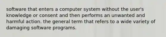 software that enters a computer system without the user's knowledge or consent and then performs an unwanted and harmful action. the general term that refers to a wide variety of damaging software programs.