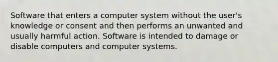 Software that enters a computer system without the user's knowledge or consent and then performs an unwanted and usually harmful action. Software is intended to damage or disable computers and computer systems.