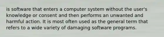 is software that enters a computer system without the user's knowledge or consent and then performs an unwanted and harmful action. It is most often used as the general term that refers to a wide variety of damaging software programs.