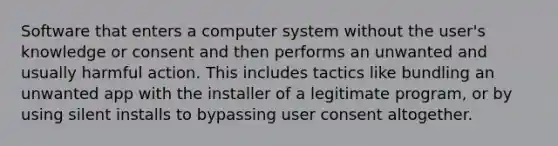 Software that enters a computer system without the user's knowledge or consent and then performs an unwanted and usually harmful action. This includes tactics like bundling an unwanted app with the installer of a legitimate program, or by using silent installs to bypassing user consent altogether.