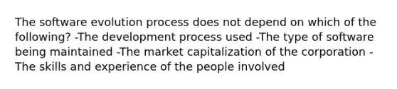 The software evolution process does not depend on which of the following? -The development process used -The type of software being maintained -The market capitalization of the corporation -The skills and experience of the people involved