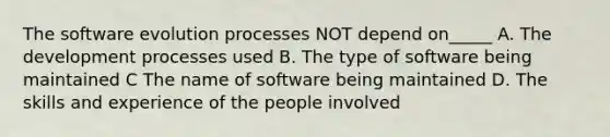 The software evolution processes NOT depend on_____ A. The development processes used B. The type of software being maintained C The name of software being maintained D. The skills and experience of the people involved