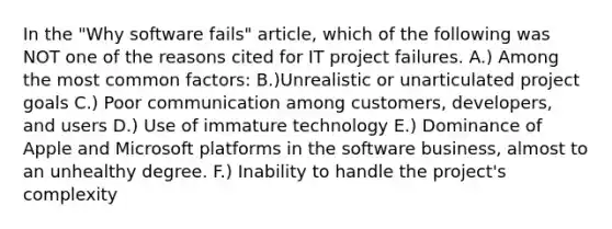 In the "Why software fails" article, which of the following was NOT one of the reasons cited for IT project failures. A.) Among the most common factors: B.)Unrealistic or unarticulated project goals C.) Poor communication among customers, developers, and users D.) Use of immature technology E.) Dominance of Apple and Microsoft platforms in the software business, almost to an unhealthy degree. F.) Inability to handle the project's complexity