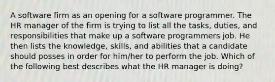 A software firm as an opening for a software programmer. The HR manager of the firm is trying to list all the tasks, duties, and responsibilities that make up a software programmers job. He then lists the knowledge, skills, and abilities that a candidate should posses in order for him/her to perform the job. Which of the following best describes what the HR manager is doing?