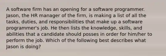 A software firm has an opening for a software programmer. Jason, the HR manager of the firm, is making a list of all the tasks, duties, and responsibilities that make up a software programmer's job. He then lists the knowledge, skills, and abilities that a candidate should posses in order for him/her to perform the job. Which of the following best describes what Jason is doing?