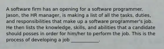 A software firm has an opening for a software programmer. Jason, the HR manager, is making a list of all the tasks, duties, and responsibilities that make up a software programmer's job. He then lists the knowledge, skills, and abilities that a candidate should posses in order for him/her to perform the job. This is the process of developing a job ____________.