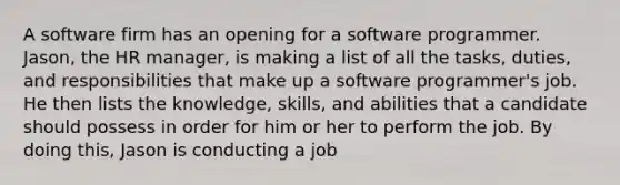 A software firm has an opening for a software programmer. Jason, the HR manager, is making a list of all the tasks, duties, and responsibilities that make up a software programmer's job. He then lists the knowledge, skills, and abilities that a candidate should possess in order for him or her to perform the job. By doing this, Jason is conducting a job