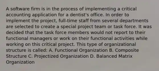 A software firm is in the process of implementing a critical accounting application for a dentist's office. In order to implement the project, full-time staff from several departments are selected to create a special project team or task force. It was decided that the task force members would not report to their functional managers or work on their functional activities while working on this critical project. This type of organizational structure is called: A. Functional Organization B. Composite Structure C. Projectized Organization D. Balanced Matrix Organization