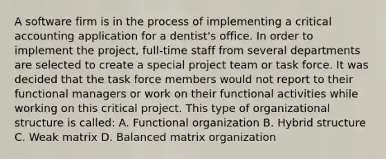 A software firm is in the process of implementing a critical accounting application for a dentist's office. In order to implement the project, full-time staff from several departments are selected to create a special project team or task force. It was decided that the task force members would not report to their functional managers or work on their functional activities while working on this critical project. This type of organizational structure is called: A. Functional organization B. Hybrid structure C. Weak matrix D. Balanced matrix organization