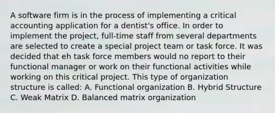 A software firm is in the process of implementing a critical accounting application for a dentist's office. In order to implement the project, full-time staff from several departments are selected to create a special project team or task force. It was decided that eh task force members would no report to their functional manager or work on their functional activities while working on this critical project. This type of organization structure is called: A. Functional organization B. Hybrid Structure C. Weak Matrix D. Balanced matrix organization