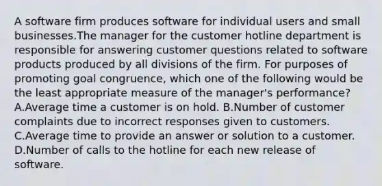 A software firm produces software for individual users and small businesses.The manager for the customer hotline department is responsible for answering customer questions related to software products produced by all divisions of the firm. For purposes of promoting goal congruence, which one of the following would be the least appropriate measure of the manager's performance? A.Average time a customer is on hold. B.Number of customer complaints due to incorrect responses given to customers. C.Average time to provide an answer or solution to a customer. D.Number of calls to the hotline for each new release of software.