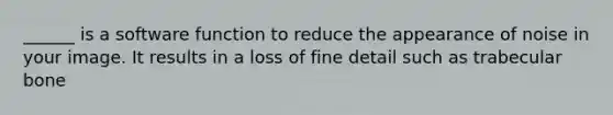 ______ is a software function to reduce the appearance of noise in your image. It results in a loss of fine detail such as trabecular bone