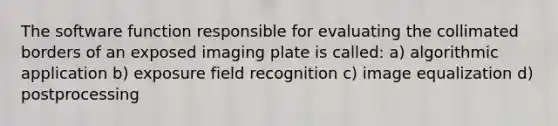 The software function responsible for evaluating the collimated borders of an exposed imaging plate is called: a) algorithmic application b) exposure field recognition c) image equalization d) postprocessing