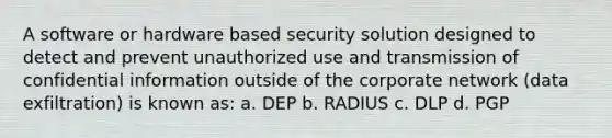 A software or hardware based security solution designed to detect and prevent unauthorized use and transmission of confidential information outside of the corporate network (data exfiltration) is known as: a. DEP b. RADIUS c. DLP d. PGP