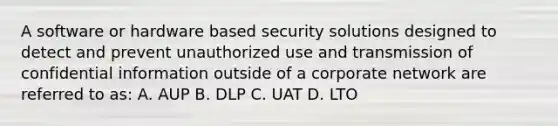 A software or hardware based security solutions designed to detect and prevent unauthorized use and transmission of confidential information outside of a corporate network are referred to as: A. AUP B. DLP C. UAT D. LTO