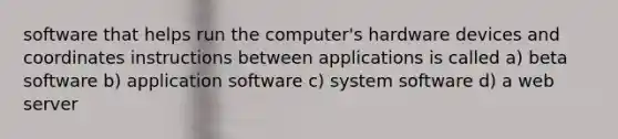 software that helps run the computer's hardware devices and coordinates instructions between applications is called a) beta software b) application software c) system software d) a web server