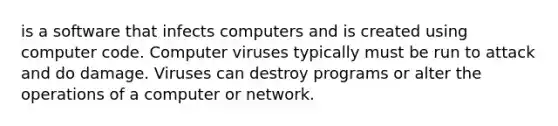 is a software that infects computers and is created using computer code. Computer viruses typically must be run to attack and do damage. Viruses can destroy programs or alter the operations of a computer or network.