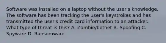 Software was installed on a laptop without the user's knowledge. The software has been tracking the user's keystrokes and has transmitted the user's credit card information to an attacker. What type of threat is this? A. Zombie/botnet B. Spoofing C. Spyware D. Ransomware