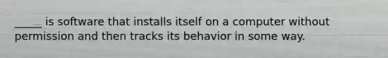 ​_____ is software that installs itself on a computer without permission and then tracks its behavior in some way.