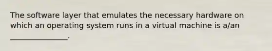 The software layer that emulates the necessary hardware on which an operating system runs in a virtual machine is a/an _______________.