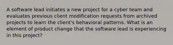 A software lead initiates a new project for a cyber team and evaluates previous client modification requests from archived projects to learn the client's behavioral patterns. What is an element of product change that the software lead is experiencing in this project?