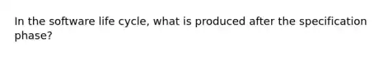 In the software life cycle, what is produced after the specification phase?